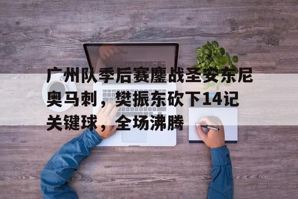  广州队季后赛鏖战圣安东尼奥马刺，樊振东砍下14记关键球，全场沸腾
